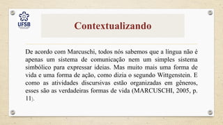 Contextualizando
De acordo com Marcuschi, todos nós sabemos que a língua não é
apenas um sistema de comunicação nem um simples sistema
simbólico para expressar ideias. Mas muito mais uma forma de
vida e uma forma de ação, como dizia o segundo Wittgenstein. E
como as atividades discursivas estão organizadas em gêneros,
esses são as verdadeiras formas de vida (MARCUSCHI, 2005, p.
11).
 