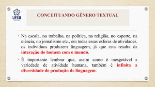 CONCEITUANDO GÊNERO TEXTUAL
• Na escola, no trabalho, na política, na religião, no esporte, na
ciência, no jornalismo etc., em todas essas esferas de atividades,
os indivíduos produzem linguagem, já que esta resulta da
interação do homem com o mundo.
• É importante lembrar que, assim como é inesgotável a
variedade de atividade humana, também é infinita a
diversidade de produção de linguagem.
 