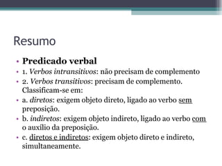 Resumo
• Predicado verbal
• 1. Verbos intransitivos: não precisam de complemento
• 2. Verbos transitivos: precisam de complemento.
Classificam-se em:
• a. diretos: exigem objeto direto, ligado ao verbo sem
preposição.
• b. indiretos: exigem objeto indireto, ligado ao verbo com
o auxílio da preposição.
• c. diretos e indiretos: exigem objeto direto e indireto,
simultaneamente.
 