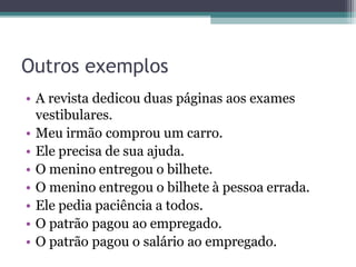Outros exemplos
• A revista dedicou duas páginas aos exames
vestibulares.
• Meu irmão comprou um carro.
• Ele precisa de sua ajuda.
• O menino entregou o bilhete.
• O menino entregou o bilhete à pessoa errada.
• Ele pedia paciência a todos.
• O patrão pagou ao empregado.
• O patrão pagou o salário ao empregado.
 