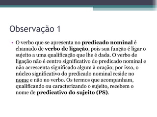 Observação 1
• O verbo que se apresenta no predicado nominal é
chamado de verbo de ligação, pois sua função é ligar o
sujeito a uma qualificação que lhe é dada. O verbo de
ligação não é centro significativo do predicado nominal e
não acrescenta significado algum à oração; por isso, o
núcleo significativo do predicado nominal reside no
nome e não no verbo. Os termos que acompanham,
qualificando ou caracterizando o sujeito, recebem o
nome de predicativo do sujeito (PS).
 