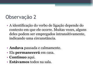 Observação 2
• A identificação do verbo de ligação depende do
contexto em que ele ocorre. Muitas vezes, alguns
deles podem ser empregados intransitivamente,
indicando uma circunstância.
• Andava pausada e calmamente.
• Ela permanecerá em casa.
• Continuo aqui.
• Estávamos todos na sala.
 