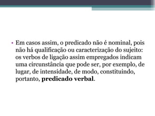 • Em casos assim, o predicado não é nominal, pois
não há qualificação ou caracterização do sujeito:
os verbos de ligação assim empregados indicam
uma circunstância que pode ser, por exemplo, de
lugar, de intensidade, de modo, constituindo,
portanto, predicado verbal.
 