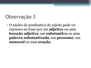 Observação 3
• O núcleo do predicativo do sujeito pode vir
expresso na frase por um adjetivo ou uma
locução adjetiva, um substantivo ou uma
palavra substantivada, um pronome, um
numeral ou uma oração.
 
