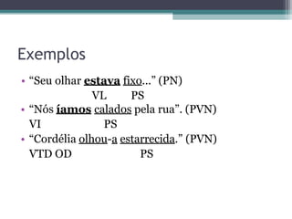 Exemplos
• “Seu olhar estava fixo...” (PN)
VL PS
• “Nós íamos calados pela rua”. (PVN)
VI PS
• “Cordélia olhou-a estarrecida.” (PVN)
VTD OD PS
 
