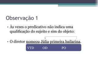 Observação 1
• Às vezes o predicativo não indica uma
qualificação do sujeito e sim do objeto:
• O diretor nomeou Júlia primeira bailarina.
VTD OD PO
 