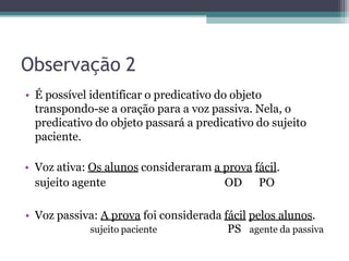 Observação 2
• É possível identificar o predicativo do objeto
transpondo-se a oração para a voz passiva. Nela, o
predicativo do objeto passará a predicativo do sujeito
paciente.
• Voz ativa: Os alunos consideraram a prova fácil.
sujeito agente OD PO
• Voz passiva: A prova foi considerada fácil pelos alunos.
sujeito paciente PS agente da passiva
 