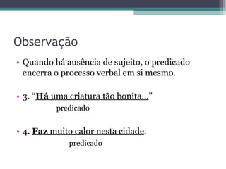 Observação
• Quando há ausência de sujeito, o predicado
encerra o processo verbal em si mesmo.
• 3. “Há uma criatura tão bonita...”
predicado
• 4. Faz muito calor nesta cidade.
predicado
 