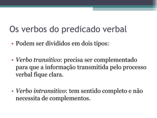 Os verbos do predicado verbal
• Podem ser divididos em dois tipos:
• Verbo transitivo: precisa ser complementado
para que a informação transmitida pelo processo
verbal fique clara.
• Verbo intransitivo: tem sentido completo e não
necessita de complementos.
 