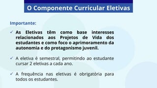 O Componente Curricular Eletivas
Importante:
 As Eletivas têm como base interesses
relacionados aos Projetos de Vida dos
estudantes e como foco o aprimoramento da
autonomia e do protagonismo juvenil.
 A eletiva é semestral, permitindo ao estudante
cursar 2 eletivas a cada ano.
 A frequência nas eletivas é obrigatória para
todos os estudantes.
 