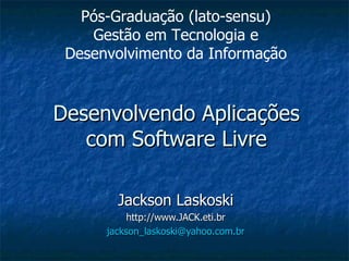 Desenvolvendo Aplicações com Software Livre Jackson Laskoski http://www.JACK.eti.br [email_address] Pós-Graduação (lato-sensu) Gestão em Tecnologia e Desenvolvimento da Informação 