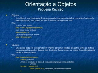 Orientação a Objetos Pequena Revisão Objetos Um objeto é uma representação de um conceito real, possui estados, operações (métodos) e dados (atributos). Um objeto em PHP é definido da seguinte forma: <?php //cria um novo objeeto $php = new LinguagemProgramacao; //um objeto possui atributos $php->versao = 5; //e um objeto possui um método $php->ShowVersao(); ?> Classes Uma classe pode ser considerada um “molde” para criar objetos. Ela define todos os dados e comportamentos possível daquele tipo de objeto. Dessa forma, um objeto é considerado uma instância de uma classe: <?php class LinguagemProgramacao { $versao;  //atributo //método construtor da classe. É executado sempre que um novo objeto é  //criado function __construct() { $this->versao = 0;  //acessando o atributo internamente } 