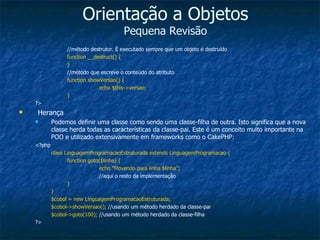 Orientação a Objetos Pequena Revisão //método destrutor. É executado sempre que um objeto é destruído function __destruct() { } //método que escreve o conteúdo do atributo function showVersao() { echo $this->versao; } ?> Herança Podemos definir uma classe como sendo uma classe-filha de outra. Isto significa que a nova classe herda todas as características da classe-pai. Este é um conceito muito importante na POO e utilizado extensivamente em frameworks como o CakePHP: <?php class LinguagemProgramacaoEstruturada extends LinguagemProgramacao { function goto($linha) { echo “Movendo para linha $linha”; //aqui o resto da implementação } } $cobol = new LinguagemProgramacaoEstruturada; $cobol->showVersao();  //usando um método herdado da classe-pai $cobol->goto(100);  //usando um método herdado da classe-filha ?> 