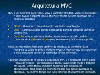 Arquitetura MVC MVC é um acrônimo para Model, View e Controller (Modelo, Visão e Controlador). A idéia básica é separar todo o desenvolvimento de uma aplicação em 3 partes ou camadas: Model  – Gerencia o comportamento dos dados da aplicação. View  – Gerencia a saída gráfica e textual da parte da aplicação visível ao usuário final. Controller  – Interpreta as entradas de mouse e teclado do usuário, comandando a  Visão  e o  Modelo  para se alterarem de forma apropriada. Todas as requisições feitas pelo usuário são enviadas ao Controller. Este manipula os dados usando o Model e invoca a View correta, de acordo com a ação executada ou com os resultados vindos do Model. A grande vantagem de se utilizar a arquitetura MVC é a separação entre lógica (regras do negócio), apresentação e dados, favorecendo muito o trabalho em equipe. Dessa forma, qualquer mudança, por exemplo, na apresentação, teria pouco ou nenhum impacto nas demais camadas da aplicação... ao mesmo tempo que tudo continua absolutamente integrado. 