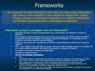 Frameworks Um framework de desenvolvimento é uma “base” de onde se pode desenvolver algo maior ou mais específico. É uma coleção de códigos-fonte, classes, funções, técnicas e metodologias integradas à um ambiente centralizador que facilitam o desenvolvimento e manutenção de aplicações. Mas afinal, porque é vantagem usar um framework? Passado o período inicial de familiarização com a ferramenta, as vantagens começam a aparecer; Como todos os desenvolvedores de uma mesma equipe usam um determinado framework, programam usando as mesmas convenções, classes e bibliotecas, a manutenção de um programa fica muito mais ágil (produtividade); Abstrai-se as tarefas mais repetitivas, permitindo a concentração de esforços na regras do negócio; DRY – Don’t Repeat Yourself (não se repita). Deixe de repetir códigos comuns em módulos de um mesmo sistema (inclusão, alteração, recuperação e exclusão de dados); Facilidade na geração de testes automatizados; Geração de documentação; Uso de tecnologias embutidas: MVC ActiveRecord: Abstrai o programador de conhecer a fundo uma linguagem de manipulação de dados, como a SQL, além de manter toda a aplicação desenvolvida no paradigma orientado a objetos; AJAX (Asynchronous Javascript and XML): Toda página AJAX está em um objeto chamado XMLHTTPRequest, o qual permite que sejam feitas requisições assíncronas ao servidor web, não precisando de atualizações na página ou espera por parte do usuário; Internacionalização: É o processo de possibilitar que seja facilmente alterada a linguagem da interface e de mensagens de uma determinada aplicação. 