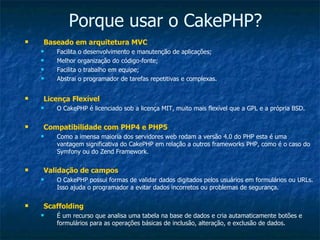 Porque usar o CakePHP? Baseado em arquitetura MVC Facilita o desenvolvimento e manutenção de aplicações; Melhor organização do código-fonte; Facilita o trabalho em equipe; Abstrai o programador de tarefas repetitivas e complexas. Licença Flexível O CakePHP é licenciado sob a licença MIT, muito mais flexível que a GPL e a própria BSD. Compatibilidade com PHP4 e PHP5 Como a imensa maioria dos servidores web rodam a versão 4.0 do PHP esta é uma vantagem significativa do CakePHP em relação a outros frameworks PHP, como é o caso do Symfony ou do Zend Framework. Validação de campos O CakePHP possui formas de validar dados digitados pelos usuários em formulários ou URLs. Isso ajuda o programador a evitar dados incorretos ou problemas de segurança. Scaffolding É um recurso que analisa uma tabela na base de dados e cria autamaticamente botões e formulários para as operações básicas de inclusão, alteração, e exclusão de dados. 