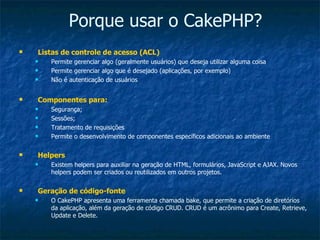 Porque usar o CakePHP? Listas de controle de acesso (ACL) Permite gerenciar algo (geralmente usuários) que deseja utilizar alguma coisa Permite gerenciar algo que é desejado (aplicações, por exemplo) Não é autenticação de usuários Componentes para: Segurança; Sessões; Tratamento de requisições Permite o desenvolvimento de componentes específicos adicionais ao ambiente Helpers Existem helpers para auxiliar na geração de HTML, formulários, JavaScript e AJAX. Novos helpers podem ser criados ou reutilizados em outros projetos. Geração de código-fonte O CakePHP apresenta uma ferramenta chamada bake, que permite a criação de diretórios da aplicação, além da geração de código CRUD. CRUD é um acrônimo para Create, Retrieve, Update e Delete. 