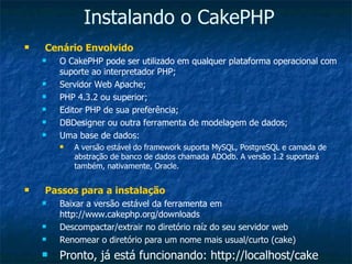 Instalando o CakePHP Cenário Envolvido O CakePHP pode ser utilizado em qualquer plataforma operacional com suporte ao interpretador PHP; Servidor Web Apache; PHP 4.3.2 ou superior; Editor PHP de sua preferência; DBDesigner ou outra ferramenta de modelagem de dados; Uma base de dados: A versão estável do framework suporta MySQL, PostgreSQL e camada de abstração de banco de dados chamada ADOdb. A versão 1.2 suportará também, nativamente, Oracle. Passos para a instalação Baixar a versão estável da ferramenta em http://www.cakephp.org/downloads Descompactar/extrair no diretório raíz do seu servidor web Renomear o diretório para um nome mais usual/curto (cake) Pronto, já está funcionando: http://localhost/cake 