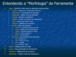 Entendendo a “Morfologia” da Ferramenta /app  –  Diretório onde ficará a aplicação desenvolvida /config  – Arquivos de configuração, DB, etc.. /controllers  – Controladores da aplicação /index.php  – Página inicial da aplicação /models  – Modelos da aplicação /plugins  – Plugins que podem ser adicionados /tmp  – Usado para cache e logs /vendors  – Bibliotecas de terceiros /views  – Visões da aplicação /elements  – Elementos, pedaços da visão /errors  – Páginas de erros customizadas /helpers  – Ajudantes para gerar código /layouts  – Arquivos de layout /pages  – Visões estáticas /webroot  – DocumentRoot para aplicação /css  – Arquivos css /files  – Arquivos comuns /img  – Imagens /js  – Javascripts (AJAX) /cake  – Código-fonte do cake /docs  – Documentação do framework /vendors  – Bibliotecas de terceiros index.php  – Página inicial do framework 