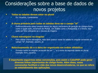 Considerações sobre a base de dados de novos projetos Todas as tabelas devem estar no plural Ex: Usuarios, Comentarios A chave primária para todas as tabelas deve ser o campo “id” Preferencialmente estes campos devem ter algum mecanismo de geração de códigos-fonte, como a opção auto_increment do MySQL. Em SGBDs como o PostgreSQL e o Oracle, isso pode ser feito utilizando-se o recurso de triggers. Chave estrangeira no singular Para utilizar chave estrangeira, esta deve possuir nome da tabela no singular acrescido do campo “id”. Exemplo: usuario_id. Relacionamento de n-n deve ser organizado em ordem alfabética Primeiro nome no singular acrescido de um “_” e o nome da segunda tabela no plural. Exemplo: livro_usuarios. É importante seguirmos estas convenções, pois assim o CakePHP pode gerar diversas linhas importantes de código-fonte. Além disso, essas convenções facilitam a vida dos novos desenvolvedores, no que se refere ao entendimento das aplicações. 