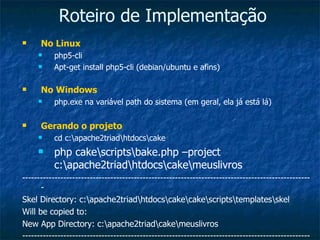 Roteiro de Implementação No Linux php5-cli Apt-get install php5-cli (debian/ubuntu e afins) No Windows php.exe na variável path do sistema (em geral, ela já está lá) Gerando o projeto cd c:\apache2triad\htdocs\cake php cake\scripts\bake.php –project c:\apache2triad\htdocs\cake\meuslivros --------------------------------------------------------------------------------------------------- Skel Directory: c:\apache2triad\htdocs\cake\cake\scripts\templates\skel Will be copied to: New App Directory: c:\apache2triad\cake\meuslivros --------------------------------------------------------------------------------------------------- 