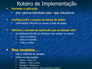 Roteiro de Implementação Gerando a aplicação php cake\scripts\bake.php –app meuslivros Configurando o acesso ao banco de dados Informações referente ao acesso à base de dados Solicita a camada da aplicação que se deseja criar Aconselhável (devido as relações) criar sempre na ordem: Todos os Modelos; Todos os Controles; Todas as Visões; Nos modelos... Usar a validação de campos; Definir as associações: hasOne – Possui um; hasMany – Possui muitos; belongsTo – Pertence a; hasAndBelongsToMany – Tem e pertence a muitos; 