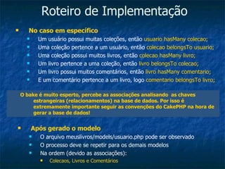 Roteiro de Implementação No caso em específico Um usuário possui muitas coleções, então  usuario hasMany colecao; Uma coleção pertence a um usuário, então  colecao belongsTo usuario; Uma coleção possui muitos livros, então  colecao hasMany livro; Um livro pertence a uma coleção, então  livro belongsTo colecao; Um livro possui muitos comentários, então  livro hasMany comentario; E um comentário pertence a um livro, logo  comentario belongsTo livro; O bake é muito esperto, percebe as associações analisando  as chaves estrangeiras (relacionamentos) na base de dados. Por isso é extremamente importante seguir as convenções do CakePHP na hora de gerar a base de dados! Após gerado o modelo O arquivo meuslivros/models/usuario.php pode ser observado O processo deve se repetir para os demais modelos Na ordem (devido as associações): Colecaos, Livros e Comentários 