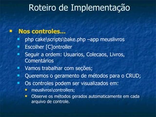 Roteiro de Implementação Nos controles... php cake\scripts\bake.php –app meuslivros Escolher [C]ontroller Seguir a ordem: Usuarios, Colecaos, Livros, Comentários Vamos trabalhar com seções; Queremos o geramento de métodos para o CRUD; Os controles podem ser visualizados em: meuslivros\controllers; Observe os métodos gerados automaticamente em cada arquivo de controle. 