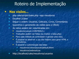 Roteiro de Implementação Nas visões... php cake\scripts\bake.php –app meuslivros Escolher [V]iew Seguir a ordem: Usuarios, Colecaos, Livros, Comentários Queremos o geramento de visões para o CRUD; As views podem ser vislumbradas em: meuslivros\views\<CONTROLE>; Traduções podem ser feitas (ou tradizir o bake.php) Para cada método do controlador é gerado uma view; É possível se observar o uso dos helpers para gerar HTML e formulários; É possível a customização das telas: meuslivros\views\layouts\default.thtml meuslivros\webroot\css http://localhost/cake/meuslivros/usuarios 