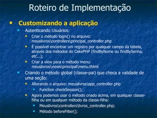 Roteiro de Implementação Customizando a aplicação Autenticando Usuários: Criar o método login() no arquivo: meuslivros\controllers\principal_controller.php É possível encontrar um registro por qualquer campo da tabela, através dos métodos do CakePHP (findByNome ou findBySenha, etc...); Criar a view para o método menu: meuslivros\views\principal\menu.thtml Criando o método global (classe-pai) que checa a validade de uma seção: Alterando o arquivo: meuslivros\app_controller.php Function checkSession(); Agora podemos usar o método criado acima, em qualquer classe-filha ou em qualquer método da classe-filha: Meuslivros\controllers\livros_controller.php; Método beforeFilter(); 
