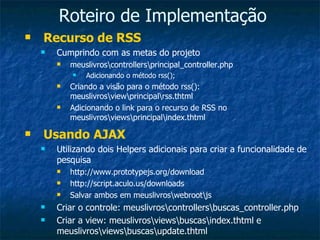 Roteiro de Implementação Recurso de RSS Cumprindo com as metas do projeto meuslivros\controllers\principal_controller.php Adicionando o método rss(); Criando a visão para o método rss(): meuslivros\view\principal\rss.thtml Adicionando o link para o recurso de RSS no meuslivros\views\principal\index.thtml Usando AJAX Utilizando dois Helpers adicionais para criar a funcionalidade de pesquisa http://www.prototypejs.org/download http://script.aculo.us/downloads Salvar ambos em meuslivros\webroot\js Criar o controle: meuslivros\controllers\buscas_controller.php Criar a view: meuslivros\views\buscas\index.thtml e meuslivros\views\buscas\update.thtml 