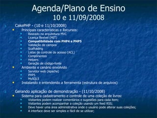 Agenda/Plano de Ensino 10 e 11/09/2008 CakePHP - (10 e 11/10/2008)  Principais características e Recursos: Baseado na arquitetura MVC Licença flexível (MIT) Compatibilidade com PHP4 e PHP5 Validação de campos Scaffolding Listas de controle de acesso (ACL) Componentes Helpers Geração de código-fonte Ambiente e cenário envolvido Servidor web (Apache) PHP5 MySQL5 Instalando e entendendo a ferramenta (estrutura de arquivos) Gerando aplicação de demonstração - (11/10/2008) Sistema para cadastramento e controle de uma coleção de livros: Visitantes podem realizar comentários e sugestões para cada item; Visitantes podem acompanhar a coleção usando um feed RSS; Deve haver uma área administrativa onde o usuário pode alterar suas coleções; A interface deve ser simples e fácil de se utilizar; 
