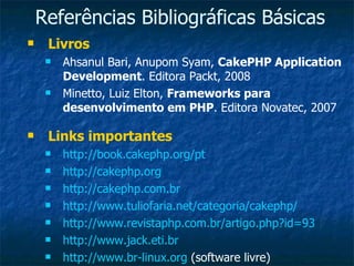 Referências Bibliográficas Básicas Livros Ahsanul Bari, Anupom Syam,  CakePHP Application Development . Editora Packt, 2008 Minetto, Luiz Elton,  Frameworks para desenvolvimento em PHP . Editora Novatec, 2007 Links importantes http://book.cakephp.org/pt   http://cakephp.org http://cakephp.com.br http://www.tuliofaria.net/categoria/cakephp/ http://www.revistaphp.com.br/artigo.php?id=93 http://www.jack.eti.br   http://www.br-linux.org  (software livre) 