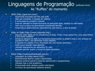 Linguagens de Programação  (software livre) As “Ruffles” do momento JAVA (http://java.sun.com/) Atualmente licenciado sob GPL pela SUN; Mais que orientada, é baseada em objetos; É extremamente portável e robusta; Pode ser utilizada no desenvolvimento de aplicações texto, desktop ou web-based; Tem uma curvatura de aprendizado considerada elevada; Ainda está se desenvolvendo regionalmente (até mesmo, a nível de Brasil) Ruby on Rails (http://www.rubyonbr.org/) Segundo Colin Steele em An Introduction to Ruby, “Ruby é duas partes Perl, uma parte Python e uma parte Smalltalk.” Devido ao advento do Rails (um framework desenvolvido no próprio Ruby e com enfoque na arquitetura MVC), vem ganhando muitos adeptos; É baseado em objetos e livre (licenciado sob uma licença particular); Ainda pouco popular regionalmente; Utilizado basicamente em aplicações for web; Bastante peculiar quanto a forma de desenvolvimento; Pyton (http://www.pythonbrasil.com.br) Linguagem de código aberto (GPL); Extremamente flexível, script e interpretada; Bastante portável quanto à sistemas operacionais e equipamentos; Utilizada mais a nível acadêmico; Programação tanto desktop quanto web-based; Curvatura de aprendizado bastante atrativa; 