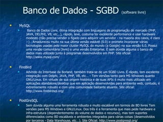 Banco de Dados - SGBD  (software livre) MySQL Banco de Dados Livre, ótima integração com linguagens de programação de mercado (PHP, JAVA, DELPHI, VB, etc…), rápido, leve, costuma ter excelente performance e usar hardware modesto (não precisa vender o fígado para adquirir um servidor - na maioria dos casos, é claro :-) . Amadureceu muito na sua última versão estável (5.0) e promete incorporar várias tecnologias usadas pelo maior cluster MySQL do mundo (a Google) na sua versão 6.0. Possui uma versão comunitária (livre) e uma versão Enterprise. É sem dúvida alguma o banco de dados mais utilizado junto à programas desenvolvidos em PHP. Site oficial: http://www.mysql.com/ FireBird Advindo do Interbase da Borland, também trata-se de um SGBD Livre. É rápido, tem excelente integração com Delphi, JAVA, PHP, VB, etc… - Tem versões tanto para MS Windows quanto GNU/Linux. Em virtude de sua origem histórica e de suas APIs é muito mais utilizado em aplicações standalone/desktop que em aplicação desenvolvidas para ambiente web, contudo, é extremamente robusto e com uma comunidade bastante atuante. Site oficial: http://www.firebirdsql.org/ PostGreSQL Sem dúvida alguma uma ferramenta robusta e muito escalável em termos de BD livres Tem versões para MS Windows e GNU/Linux. Dos três é a ferramenta que mais pede hardware e infra-estrutura (dependentemente do volume de dados e recursos), mas tem suportes diferenciados como BD escaláveis e ambientes integrados para várias coisas (desenvolvidos por terceiros - Data Warehouse, etc…). Site Oficial: http://www.postgresql.org/ 