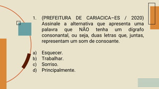 1. (PREFEITURA DE CARIACICA–ES / 2020)
Assinale a alternativa que apresenta uma
palavra que NÃO tenha um dígrafo
consonantal, ou seja, duas letras que, juntas,
representam um som de consoante.
a) Esquecer.
b) Trabalhar.
c) Sorriso.
d) Principalmente.
 