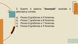 2. Quanto à palavra “Assunção” assinale a
alternativa correta:
a) Possui 8 grafemas e 9 fonemas.
b) Possui 7 grafemas e 8 fonemas
c) Possui 8 grafemas e 7 fonemas.
d) Possui 8 grafemas e 9 fonemas.
 