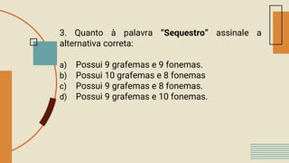3. Quanto à palavra “Sequestro” assinale a
alternativa correta:
a) Possui 9 grafemas e 9 fonemas.
b) Possui 10 grafemas e 8 fonemas
c) Possui 9 grafemas e 8 fonemas.
d) Possui 9 grafemas e 10 fonemas.
 