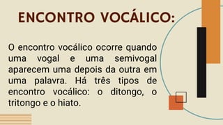 ENCONTRO VOCÁLICO:
O encontro vocálico ocorre quando
uma vogal e uma semivogal
aparecem uma depois da outra em
uma palavra. Há três tipos de
encontro vocálico: o ditongo, o
tritongo e o hiato.
 