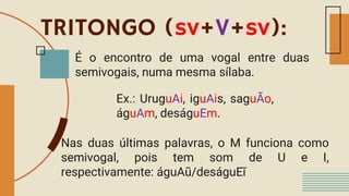 TRITONGO (sv+V+sv):
É o encontro de uma vogal entre duas
semivogais, numa mesma sílaba.
Ex.: UruguAi, iguAis, saguÃo,
águAm, deságuEm.
Nas duas últimas palavras, o M funciona como
semivogal, pois tem som de U e I,
respectivamente: águAũ/deságuEĩ
 