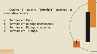1. Quanto à palavra “Remédio” assinale a
alternativa correta:
a) Termina em Hiato.
b) Termina em Ditongo decrescente.
c) Termina em Ditongo crescente.
d) Termina em Tritongo.
 