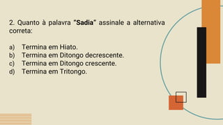2. Quanto à palavra “Sadia” assinale a alternativa
correta:
a) Termina em Hiato.
b) Termina em Ditongo decrescente.
c) Termina em Ditongo crescente.
d) Termina em Tritongo.
 
