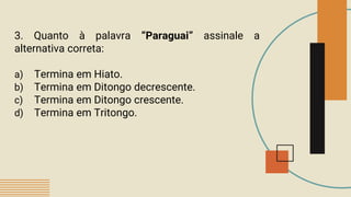 3. Quanto à palavra “Paraguai” assinale a
alternativa correta:
a) Termina em Hiato.
b) Termina em Ditongo decrescente.
c) Termina em Ditongo crescente.
d) Termina em Tritongo.
 