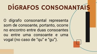 DÍGRAFOS CONSONANTAIS
O dígrafo consonantal representa
som de consoante, portanto, ocorre
no encontro entre duas consoantes
ou entre uma consoante e uma
vogal (no caso de “qu” e “gu”).
 