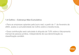 1.4 Cofins – Cobrança Não-Cumulativa
• Para as empresas optantes pelo lucro real, a partir de 1° de fevereiro de
2004, acaba a cumulatividade da Cofins sobre a receita bruta.
• Essa contribuição será calculada à alíquota de 7,6% sobre o faturamento
mensal da pessoa jurídica, independente de sua denominação ou
classificação contábil.
 