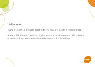 1.5 Alíquotas
• Para a Cofins, a alíquota geral é de 3% ou 7,6% sobre a receita bruta.
• Para o PIS/Pasep, 0,65% ou 1,65% sobre a receita bruta ou 1% sobre a
folha de salários, nos casos de entidades sem fins lucrativos.
 