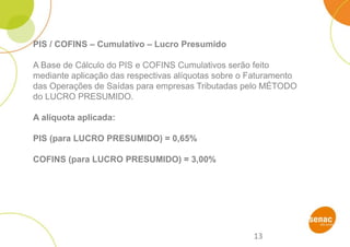 13
PIS / COFINS – Cumulativo – Lucro Presumido
A Base de Cálculo do PIS e COFINS Cumulativos serão feito
mediante aplicação das respectivas alíquotas sobre o Faturamento
das Operações de Saídas para empresas Tributadas pelo MÉTODO
do LUCRO PRESUMIDO.
A alíquota aplicada:
PIS (para LUCRO PRESUMIDO) = 0,65%
COFINS (para LUCRO PRESUMIDO) = 3,00%
 