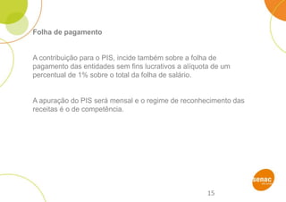 15
Folha de pagamento
A contribuição para o PIS, incide também sobre a folha de
pagamento das entidades sem fins lucrativos a alíquota de um
percentual de 1% sobre o total da folha de salário.
A apuração do PIS será mensal e o regime de reconhecimento das
receitas é o de competência.
 