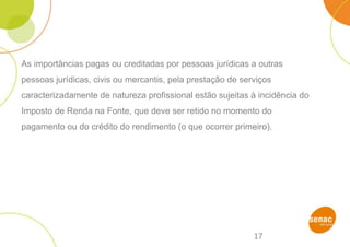 17
As importâncias pagas ou creditadas por pessoas jurídicas a outras
pessoas jurídicas, civis ou mercantis, pela prestação de serviços
caracterizadamente de natureza profissional estão sujeitas à incidência do
Imposto de Renda na Fonte, que deve ser retido no momento do
pagamento ou do crédito do rendimento (o que ocorrer primeiro).
 