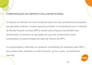 18
COMPENSAÇÃO DO IMPOSTO PELA BENEFICIÁRIA
O Imposto de Renda na Fonte incidente sobre serviços profissionais prestados
por pessoas jurídicas a outras pessoas jurídicas é compensável com o Imposto
de Renda Pessoa Jurídica (IRPJ) devido pela empresa beneficiária dos
rendimentos no período de apuração em que tais rendimentos forem
computados na determinação da base de cálculo do IRPJ.
A compensação é admitida em qualquer modalidade de tributação pelo IRPJ -
lucro presumido, arbitrado ou real (inclusive, se for o caso, na estimativa
mensal).
 